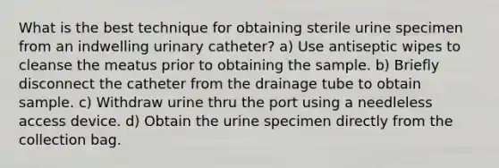 What is the best technique for obtaining sterile urine specimen from an indwelling urinary catheter? a) Use antiseptic wipes to cleanse the meatus prior to obtaining the sample. b) Briefly disconnect the catheter from the drainage tube to obtain sample. c) Withdraw urine thru the port using a needleless access device. d) Obtain the urine specimen directly from the collection bag.