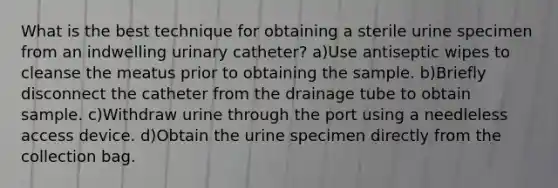 What is the best technique for obtaining a sterile urine specimen from an indwelling urinary catheter? a)Use antiseptic wipes to cleanse the meatus prior to obtaining the sample. b)Briefly disconnect the catheter from the drainage tube to obtain sample. c)Withdraw urine through the port using a needleless access device. d)Obtain the urine specimen directly from the collection bag.