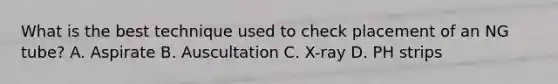 What is the best technique used to check placement of an NG tube? A. Aspirate B. Auscultation С. X-ray D. PH strips