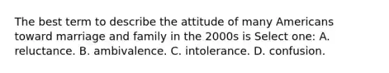 The best term to describe the attitude of many Americans toward marriage and family in the 2000s is Select one: A. reluctance. B. ambivalence. C. intolerance. D. confusion.