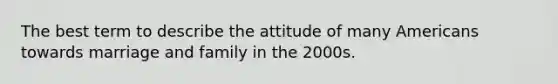 The best term to describe the attitude of many Americans towards marriage and family in the 2000s.