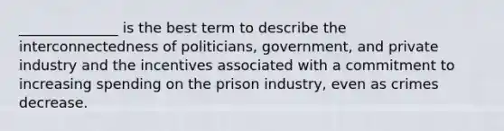 ______________ is the best term to describe the interconnectedness of politicians, government, and private industry and the incentives associated with a commitment to increasing spending on the prison industry, even as crimes decrease.