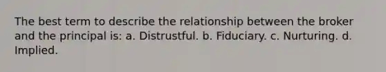 The best term to describe the relationship between the broker and the principal is: a. Distrustful. b. Fiduciary. c. Nurturing. d. Implied.