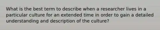 What is the best term to describe when a researcher lives in a particular culture for an extended time in order to gain a detailed understanding and description of the culture?