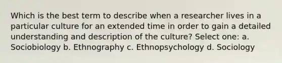 Which is the best term to describe when a researcher lives in a particular culture for an extended time in order to gain a detailed understanding and description of the culture? Select one: a. Sociobiology b. Ethnography c. Ethnopsychology d. Sociology