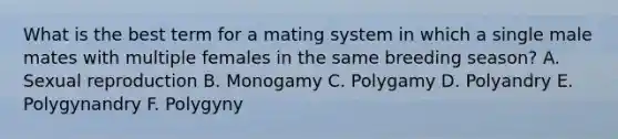 What is the best term for a mating system in which a single male mates with multiple females in the same breeding season? A. Sexual reproduction B. Monogamy C. Polygamy D. Polyandry E. Polygynandry F. Polygyny