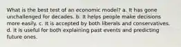 What is the best test of an economic model? a. It has gone unchallenged for decades. b. It helps people make decisions more easily. c. It is accepted by both liberals and conservatives. d. It is useful for both explaining past events and predicting future ones.