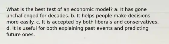 What is the best test of an economic model? a. It has gone unchallenged for decades. b. It helps people make decisions more easily. c. It is accepted by both liberals and conservatives. d. It is useful for both explaining past events and predicting future ones.