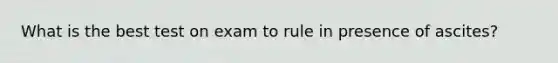 What is the best test on exam to rule in presence of ascites?