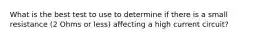 What is the best test to use to determine if there is a small resistance (2 Ohms or less) affecting a high current circuit?