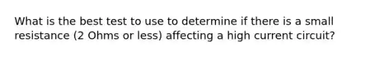 What is the best test to use to determine if there is a small resistance (2 Ohms or less) affecting a high current circuit?