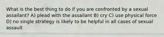 What is the best thing to do if you are confronted by a sexual assailant? A) plead with the assailant B) cry C) use physical force D) no single strategy is likely to be helpful in all cases of sexual assault