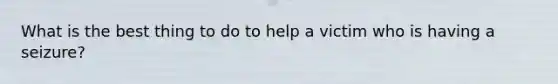 What is the best thing to do to help a victim who is having a seizure?