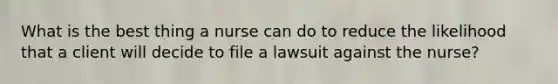 What is the best thing a nurse can do to reduce the likelihood that a client will decide to file a lawsuit against the nurse?