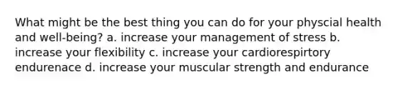 What might be the best thing you can do for your physcial health and well-being? a. increase your management of stress b. increase your flexibility c. increase your cardiorespirtory endurenace d. increase your muscular strength and endurance