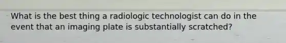 What is the best thing a radiologic technologist can do in the event that an imaging plate is substantially scratched?