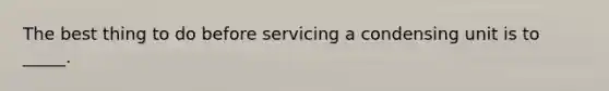 The best thing to do before servicing a condensing unit is to _____.