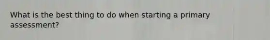 What is the best thing to do when starting a primary assessment?