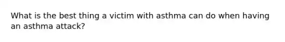 What is the best thing a victim with asthma can do when having an asthma attack?