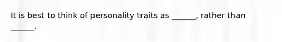 It is best to think of personality traits as ______, rather than ______.