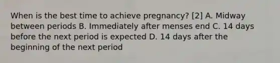 When is the best time to achieve pregnancy? [2] A. Midway between periods B. Immediately after menses end C. 14 days before the next period is expected D. 14 days after the beginning of the next period