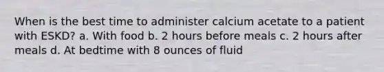 When is the best time to administer calcium acetate to a patient with ESKD? a. With food b. 2 hours before meals c. 2 hours after meals d. At bedtime with 8 ounces of fluid