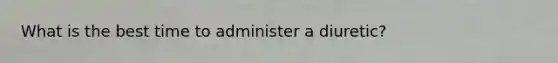 What is the best time to administer a diuretic?