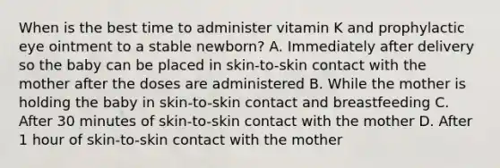 When is the best time to administer vitamin K and prophylactic eye ointment to a stable newborn? A. Immediately after delivery so the baby can be placed in skin-to-skin contact with the mother after the doses are administered B. While the mother is holding the baby in skin-to-skin contact and breastfeeding C. After 30 minutes of skin-to-skin contact with the mother D. After 1 hour of skin-to-skin contact with the mother