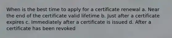 When is the best time to apply for a certificate renewal a. Near the end of the certificate valid lifetime b. Just after a certificate expires c. Immediately after a certificate is issued d. After a certificate has been revoked