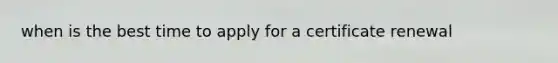 when is the best time to apply for a certificate renewal