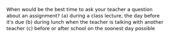 When would be the best time to ask your teacher a question about an assignment? (a) during a class lecture, the day before it's due (b) during lunch when the teacher is talking with another teacher (c) before or after school on the soonest day possible