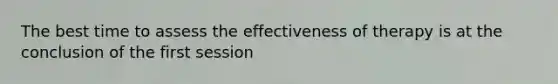 The best time to assess the effectiveness of therapy is at the conclusion of the first session