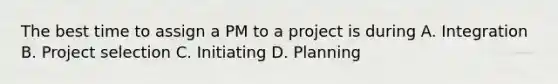 The best time to assign a PM to a project is during A. Integration B. Project selection C. Initiating D. Planning