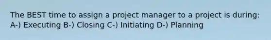 The BEST time to assign a project manager to a project is during: A-) Executing B-) Closing C-) Initiating D-) Planning