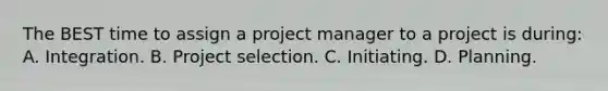 The BEST time to assign a project manager to a project is during: A. Integration. B. Project selection. C. Initiating. D. Planning.