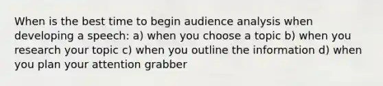 When is the best time to begin audience analysis when developing a speech: a) when you choose a topic b) when you research your topic c) when you outline the information d) when you plan your attention grabber