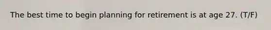 The best time to begin planning for retirement is at age 27. (T/F)