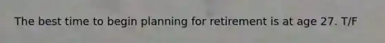The best time to begin planning for retirement is at age 27. T/F