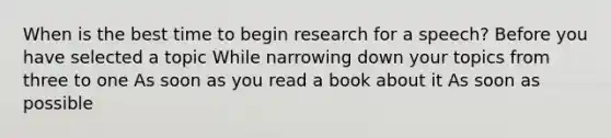 When is the best time to begin research for a speech? Before you have selected a topic While narrowing down your topics from three to one As soon as you read a book about it As soon as possible