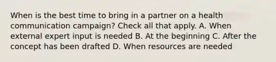 When is the best time to bring in a partner on a health communication campaign? Check all that apply. A. When external expert input is needed B. At the beginning C. After the concept has been drafted D. When resources are needed