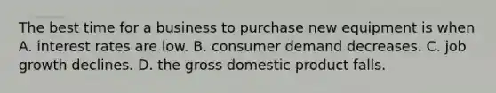 The best time for a business to purchase new equipment is when A. interest rates are low. B. consumer demand decreases. C. job growth declines. D. the gross domestic product falls.