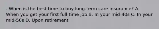 . When is the best time to buy long-term care insurance? A. When you get your first full-time job B. In your mid-40s C. In your mid-50s D. Upon retirement