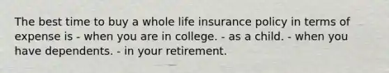 The best time to buy a whole life insurance policy in terms of expense is - when you are in college. - as a child. - when you have dependents. - in your retirement.