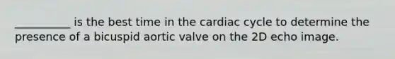 __________ is the best time in the cardiac cycle to determine the presence of a bicuspid aortic valve on the 2D echo image.