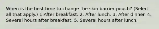 When is the best time to change the skin barrier pouch? (Select all that apply.) 1.After breakfast. 2. After lunch. 3. After dinner. 4. Several hours after breakfast. 5. Several hours after lunch.