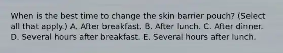 When is the best time to change the skin barrier pouch? (Select all that apply.) A. After breakfast. B. After lunch. C. After dinner. D. Several hours after breakfast. E. Several hours after lunch.