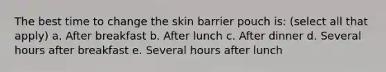 The best time to change the skin barrier pouch is: (select all that apply) a. After breakfast b. After lunch c. After dinner d. Several hours after breakfast e. Several hours after lunch