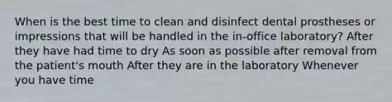 When is the best time to clean and disinfect dental prostheses or impressions that will be handled in the in-office laboratory? After they have had time to dry As soon as possible after removal from the patient's mouth After they are in the laboratory Whenever you have time
