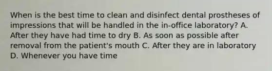 When is the best time to clean and disinfect dental prostheses of impressions that will be handled in the in-office laboratory? A. After they have had time to dry B. As soon as possible after removal from the patient's mouth C. After they are in laboratory D. Whenever you have time