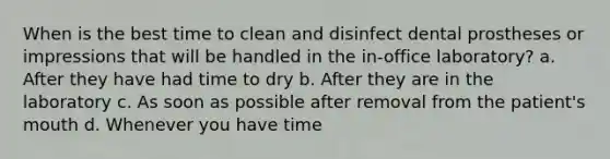 When is the best time to clean and disinfect dental prostheses or impressions that will be handled in the in-office laboratory? a. After they have had time to dry b. After they are in the laboratory c. As soon as possible after removal from the patient's mouth d. Whenever you have time